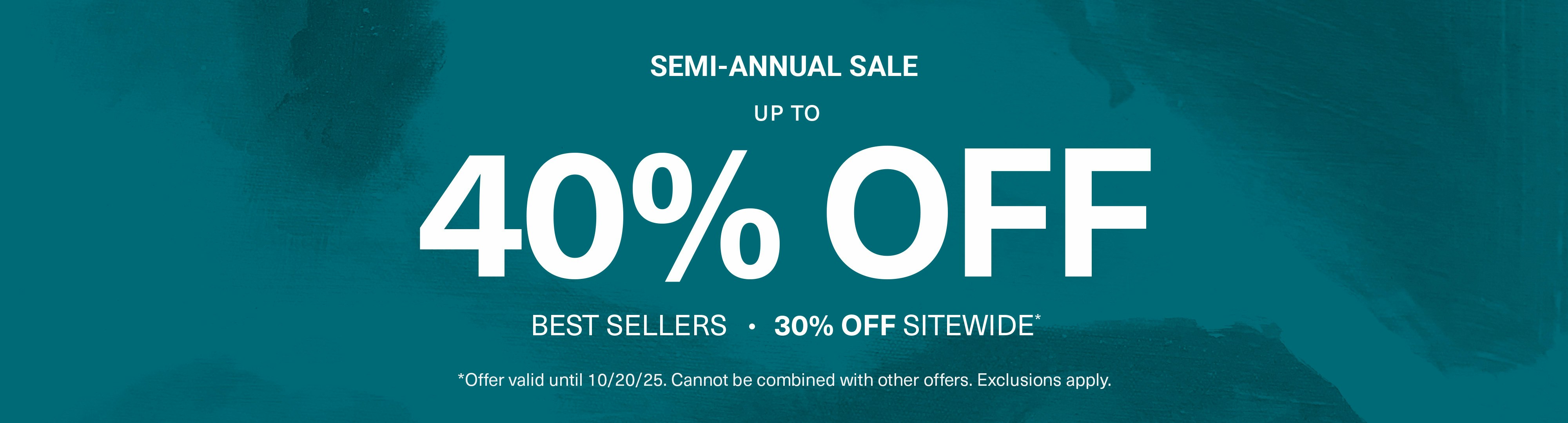 Teal background with texture pattern with overlaying sale text semi annual sale upto 40% off best sellers. 30% off sitewide. Offer valid until 10.20.2025. Cannot be combined with other offers. Exclusions apply.