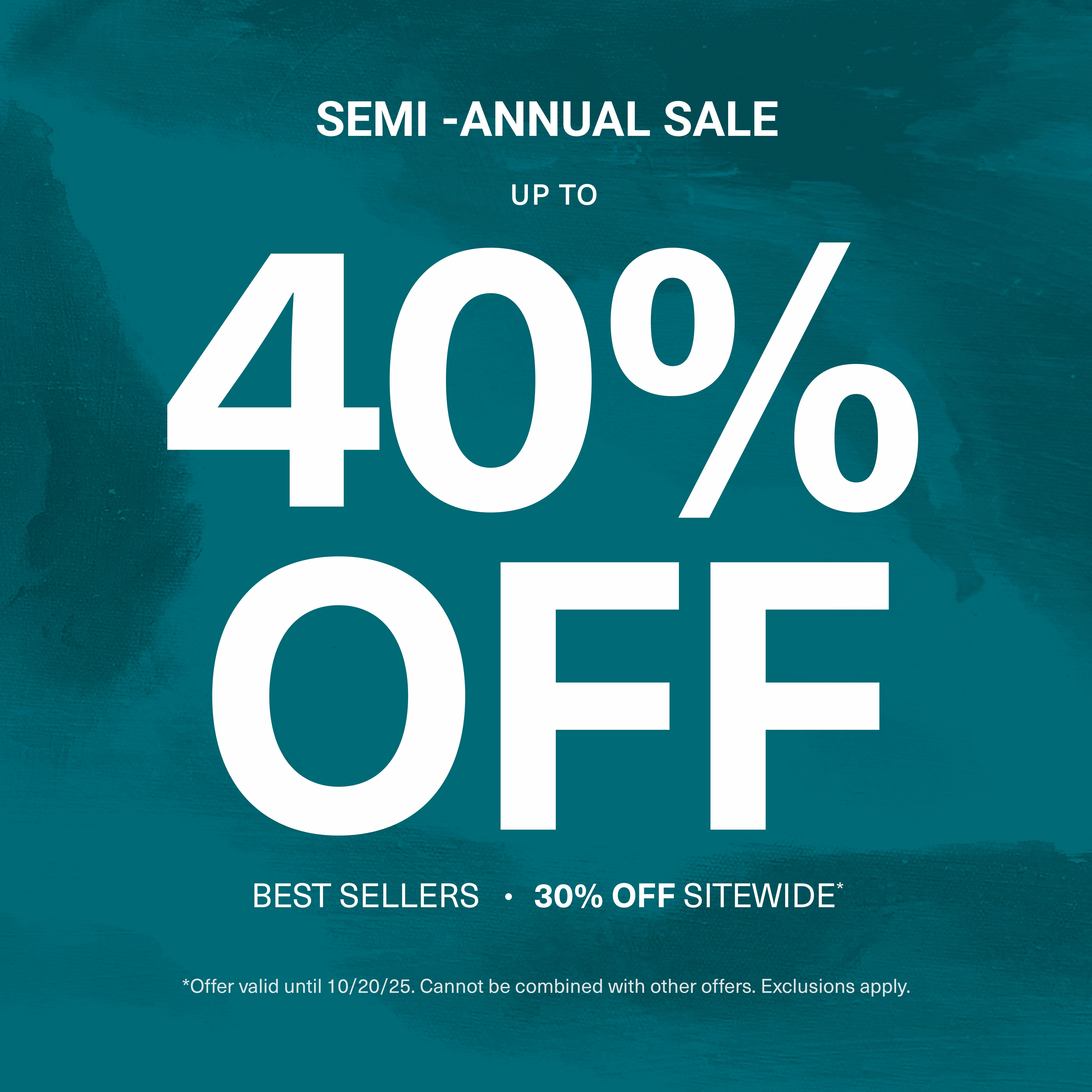 Teal background with texture pattern with overlaying sale text semi annual sale upto 40% off best sellers. 30% off sitewide. Offer valid until 10.20.2025. Cannot be combined with other offers. Exclusions apply.